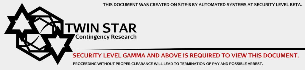 TWIN STAR CONTINGENCY RESEARCH. THIS DOCUMENT WAS CREATED ON SITE-B BY AUTOMATED SYSTEMS AT SECURITY LEVEL BETA. SECURITY LEVEL GAMMA AND ABOVE IS REQUIRED TO VIEW THIS DOCUMENT. PROCEEDING WITHOUT PROPER CLEARANCE WILL LEAD TO TERMINATION OF PAY AND POSSIBLE ARREST.