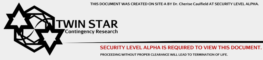 TWIN STAR CONTINGENCY RESEARCH. THIS DOCUMENT WAS CREATED ON SITE-A BY Dr. Cherise Caulfield AT SECURITY LEVEL ALPHA. SECURITY LEVEL ALPHA IS REQUIRED TO VIEW THIS DOCUMENT. PROCEEDING WITHOUT PROPER CLEARANCE WILL LEAD TO TERMINATION OF LIFE.