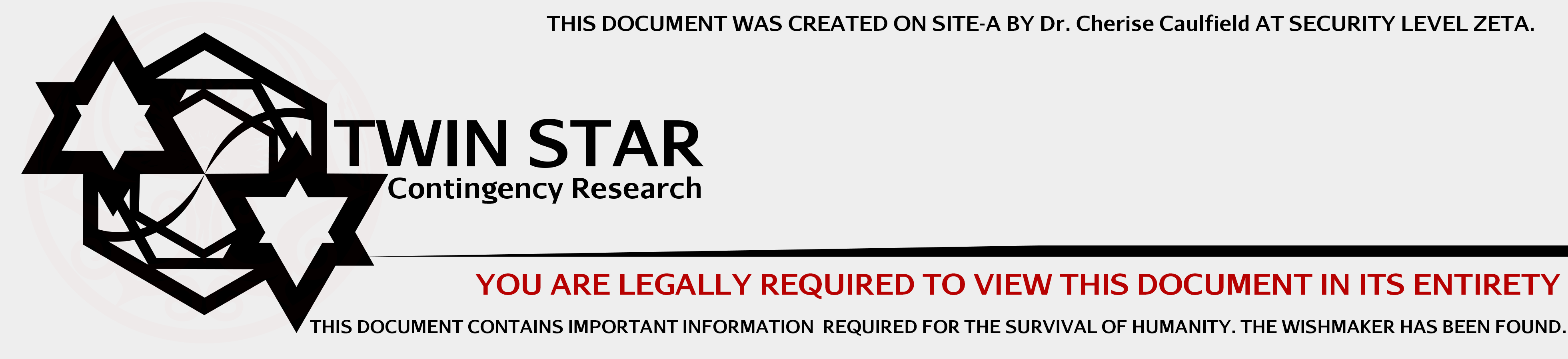 TWIN STAR CONTINGENCY RESEARCH. YOU ARE LEGALLY REQUIRED TO VIEW THIS DOCUMENT IN ITS ENTIRETY. THIS DOCUMENT CONTAINS IMPORTANT INFORMATION REQUIRED FOR THE SURVIVAL OF HUMANITY. THE WISHMAKER HAS BEEN FOUND.
