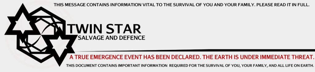 THIS MESSAGE CONTAINS INFORMATION VITAL TO THE SURVIVAL OF YOU AND YOUR FAMILY. PLEASE READ IT IN FULL. TWIN STAR SALVAGE AND DEFENCE A TRUE EMERGENCE EVENT HAS BEEN DECLARED. THE EARTH IS UNDER IMMEDIATE THREAT. THIS DOCUMENT CONTAINS IMPORTANT INFORMATION REQUIRED FOR THE SURVIVAL OF YOU, YOUR FAMILY, AND ALL LIFE ON EARTH.